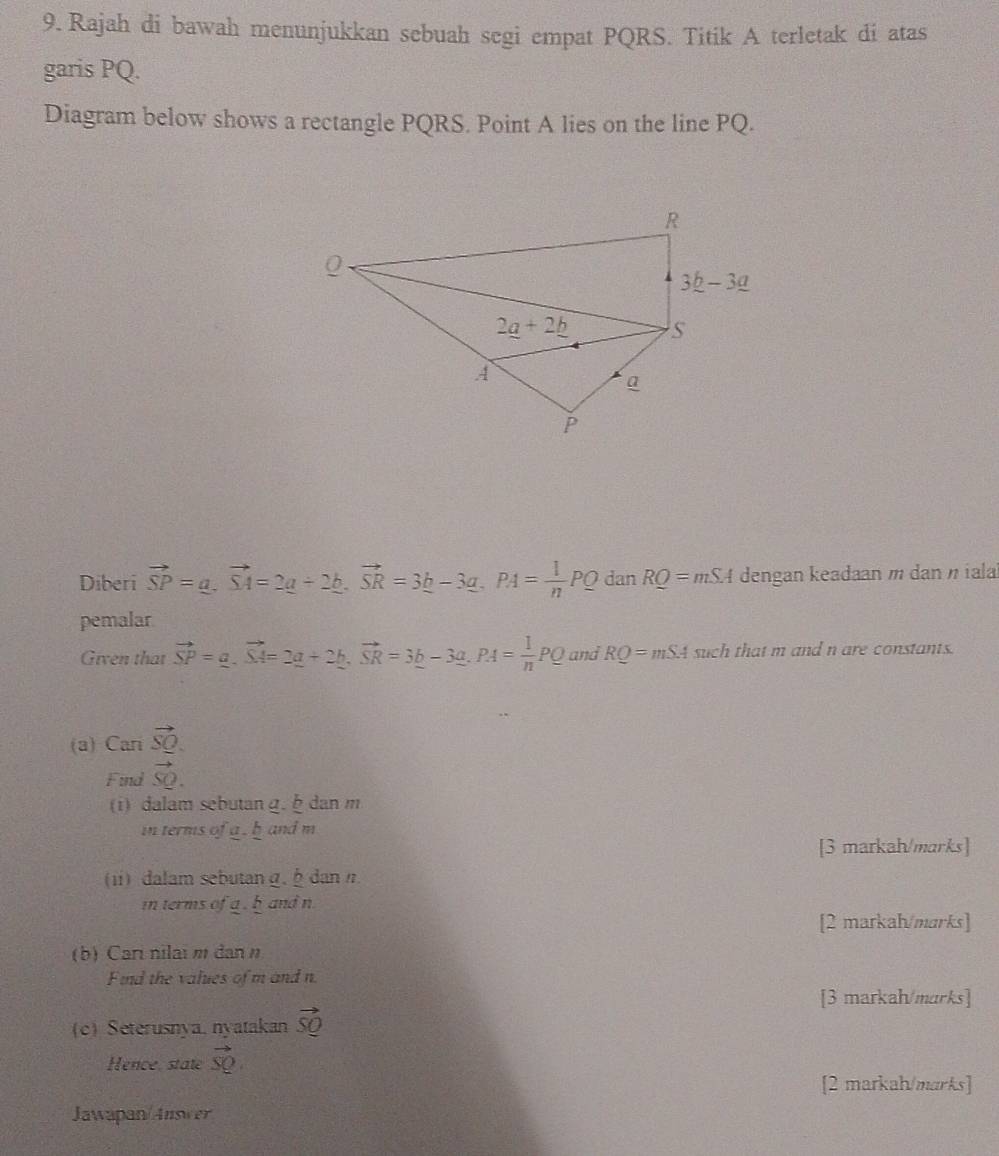 Rajah di bawah menunjukkan sebuah segi empat PQRS. Titik A terletak di atas
garis PQ.
Diagram below shows a rectangle PQRS. Point A lies on the line PQ.
Diberi vector SP=a.vector SA=2_ a-2_ b.vector SR=3_ b-3_ a.PA= 1/n PQ dan RQ=mSA dengan keadaan m dan η iala
pemalar
Given that vector SP=_ a.vector SA=2_ a+2b,vector SR=3_ b-3_ a.PA= 1/n PQ and RQ=mSA such that m and n are constants.
(a) Cari vector SQ.
Find vector SQ.
(i) dalam sebutan g. danm
in terms of a . b and m
[3 markah/marks]
(i) dalam sebutan g.  dan n
in terms of a , b and n
[2 markah/marks]
(b) Cari nilai m dan  n
Find the values of m and n
[3 markah/marks]
(c) Seterusnya, nyatakan vector SQ
Hence, state vector SQ
[2 markah/marks]
Jawapan/Answer