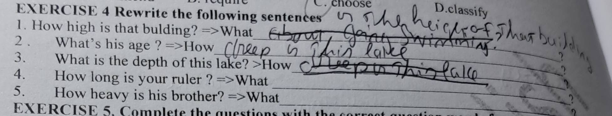 Crchoose 
D.classify 
EXERCISE 4 Rewrite the following sentences 
1. How high is that bulding? =>What 
_ 
_ 
2 . What's his age ? =>How_ 
3. What is the depth of this lake? >How 
_ 
4. How long is your ruler ? =>What_ 
_ 
5. How heavy is his brother? =>What_ 
? 
EXERCISE 5. Complete the questions with th