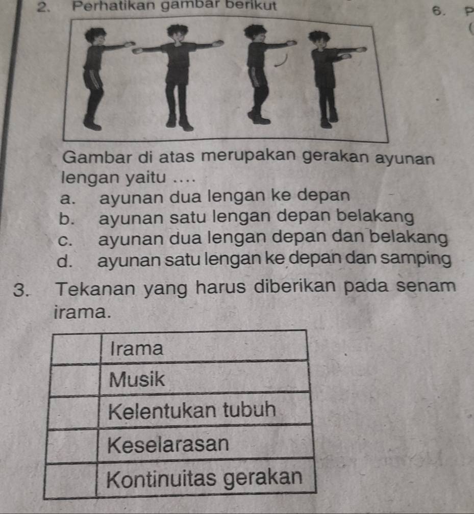 Perhatikan gambar berikut 6. P

Gambar di atas merupakan gerakan ayunan
lengan yaitu ....
a. ayunan dua lengan ke depan
b. ayunan satu lengan depan belakang
c. ayunan dua lengan depan dan belakang
d. ayunan satu lengan ke depan dan samping
3. Tekanan yang harus diberikan pada senam
irama.