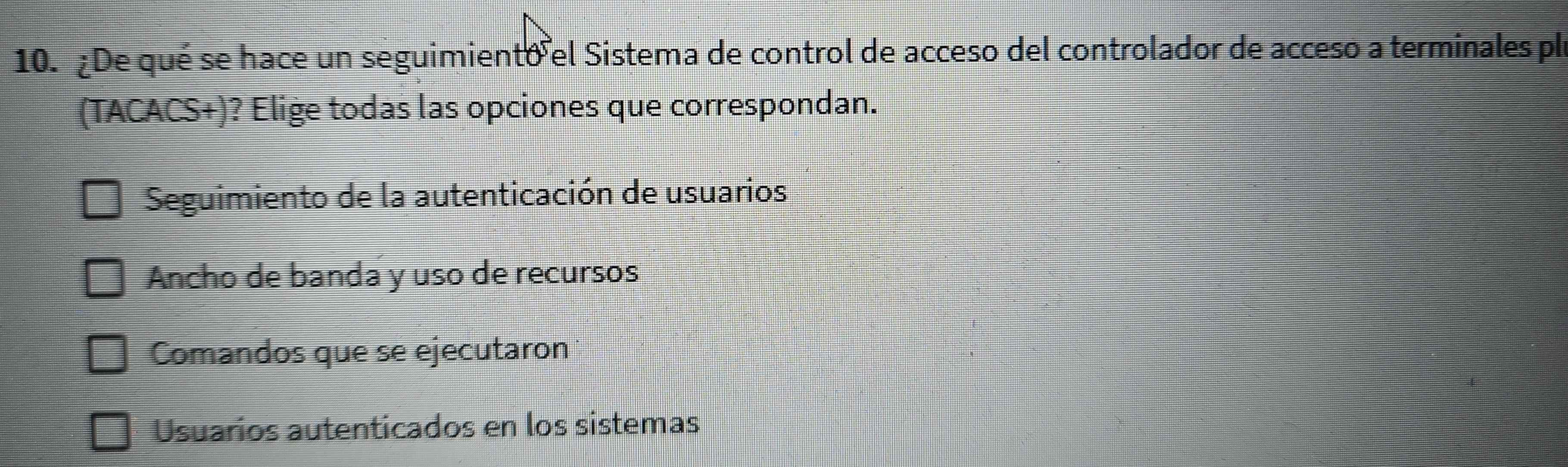 ¿De qué se hace un seguimiento el Sistema de control de acceso del controlador de acceso a terminales ple
(TACACS+)? Elige todas las opciones que correspondan.
Seguimiento de la autenticación de usuarios
Ancho de banda y uso de recursos
Comandos que se ejecutaron
Usuarios autenticados en los sistemas