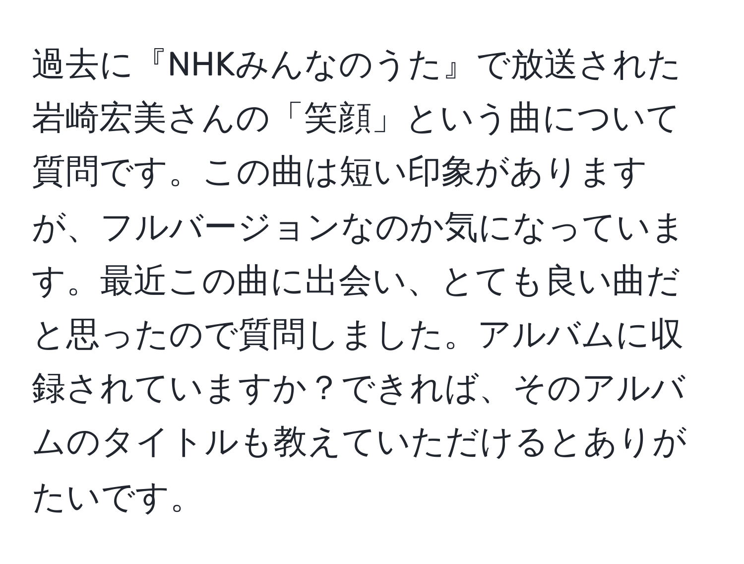 過去に『NHKみんなのうた』で放送された岩崎宏美さんの「笑顔」という曲について質問です。この曲は短い印象がありますが、フルバージョンなのか気になっています。最近この曲に出会い、とても良い曲だと思ったので質問しました。アルバムに収録されていますか？できれば、そのアルバムのタイトルも教えていただけるとありがたいです。