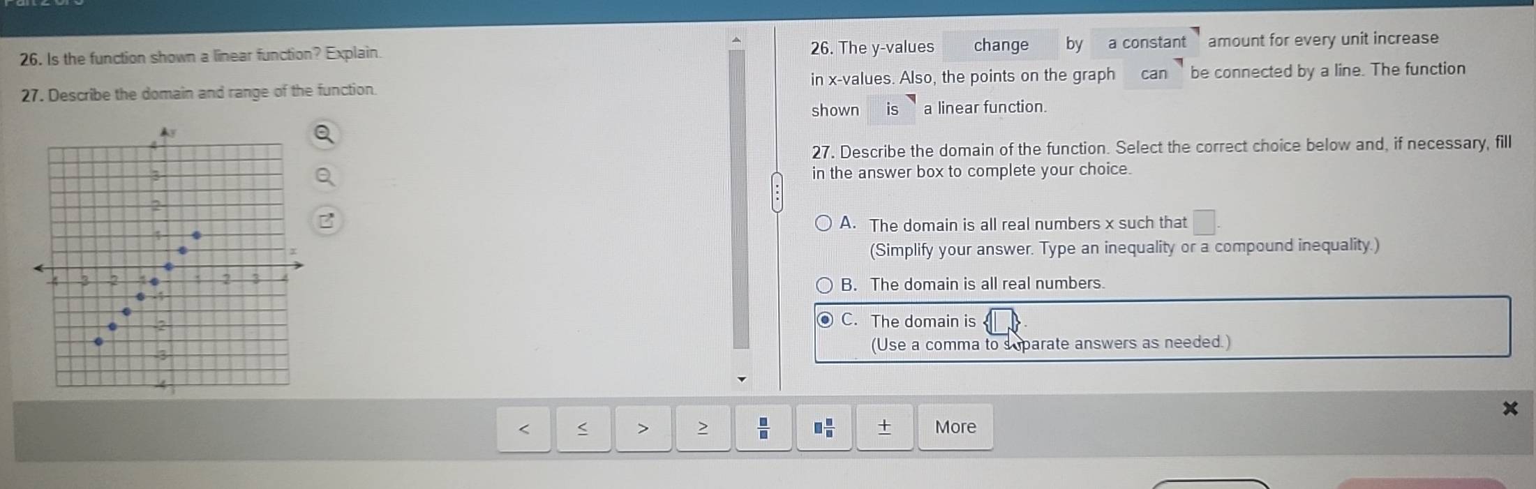 Is the function shown a linear function? Explain. 26. The y -values change by a constant amount for every unit increase
27. Describe the domain and range of the function in x -values. Also, the points on the graph can be connected by a line. The function
shown is a linear function.

27. Describe the domain of the function. Select the correct choice below and, if necessary, fill
3 in the answer box to complete your choice.
2
A. The domain is all real numbers x such that □. 
(Simplify your answer. Type an inequality or a compound inequality.)
4 3 2 2 3 B. The domain is all real numbers.
0 1
C. The domain is
(Use a comma to s parate answers as needed.)
x
 □ /□   □  □ /□   More