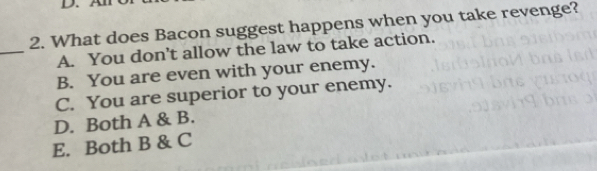 A
2. What does Bacon suggest happens when you take revenge?
_
A. You don’t allow the law to take action.
B. You are even with your enemy.
C. You are superior to your enemy.
D. Both A & B.
E. Both B & C