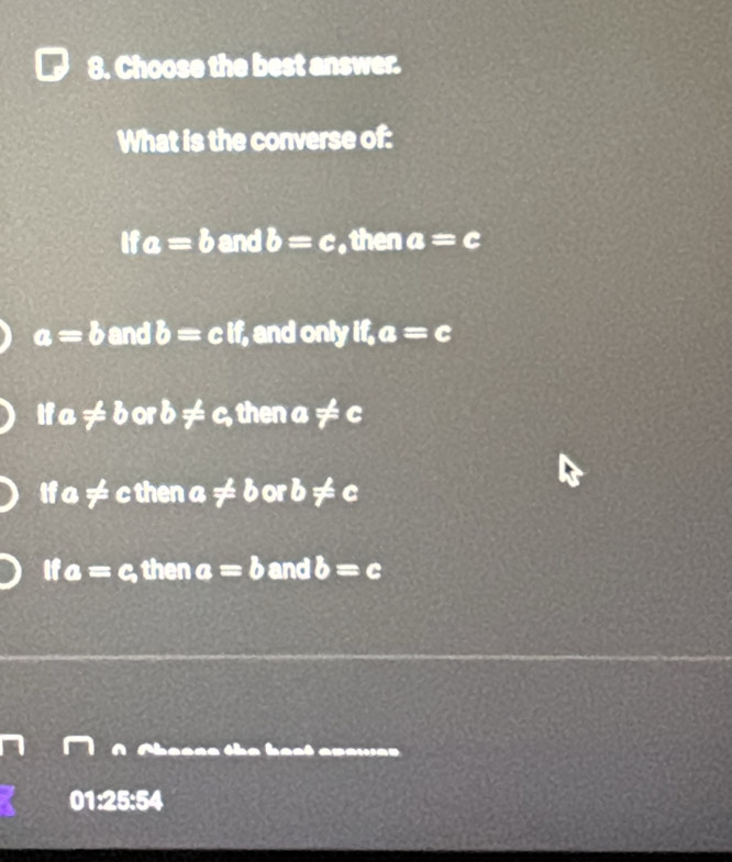 Choose the best answer.
What is the converse of:
ifa=b boxed 1 d b=c , then a=c
a=b :1 nd b=cif , and only if,a=c
ifa!= borb!= c, thena!= c
ifa!= cthen a!= borb!= c
if a=c, then a=b and b=c
a hest apawa r .
01:25:54