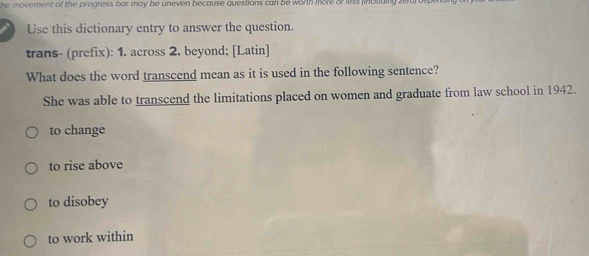 he movement of the progress bar may be uneven because questions can be worth more or less (incuiaing .
Use this dictionary entry to answer the question.
trans- (prefix): 1. across 2. beyond; [Latin]
What does the word transcend mean as it is used in the following sentence?
She was able to transcend the limitations placed on women and graduate from law school in 1942.
to change
to rise above
to disobey
to work within