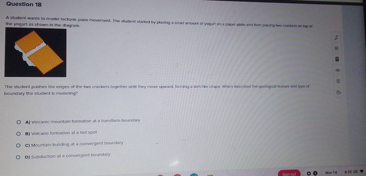 A student wants to model tectonic plate movement. The student started by placing a smail amount of yogurt on a paper plate and then placing two crackers on top of
the yogurt as shown in the diagram.
The student pushes the edges of the two crackers together until they move upward, forming a tent-like shape. Which describes the geological feature and type of
boundary the student is modeling?
A) Volcanic mountain formation at a transform boundary
B) Volcano formation at a hot spot
C) Mountain building at a convergent boundary
D) Subduction at a convergent boundary
Sian out Nov 14 4:55 US