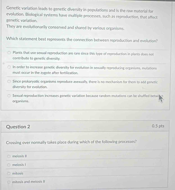 Genetic variation leads to genetic diversity in populations and is the raw material for
evolution. Biological systems have multiple processes, such as reproduction, that affect
genetic variation.
They are evolutionarily conserved and shared by various organisms.
Which statement best represents the connection between reproduction and evolution?
Plants that use sexual reproduction are rare since this type of reproduction in plants does not
contribute to genetic diversity.
In order to increase genetic diversity for evolution in sexually reproducing organisms, mutations
must occur in the zygote after fertilization.
Since prokaryotic organisms reproduce asexually, there is no mechanism for them to add genetic
diversity for evolution.
Sexual reproduction increases genetic variation because random mutations can be shuffled betw
organisms.
Question 2 0.5 pts
Crossing over normally takes place during which of the following processes?
meiosis II
meiosis I
mitosis
mitosis and meiosis II