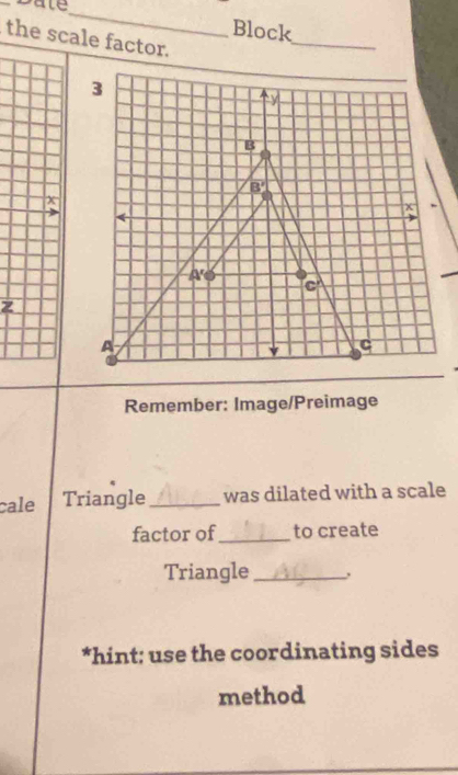 Date 
_ 
Block 
the scale factor. 
_
3
_
y
B
B'
←
A'
c°
z
A
C
Remember: Image/Preimage 
cale Triangle_ was dilated with a scale 
factor of_ to create 
Triangle_ , 
*hint: use the coordinating sides 
method