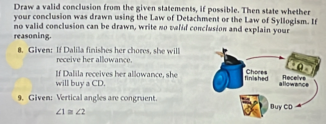 Draw a valid conclusion from the given statements, if possible. Then state whether 
your conclusion was drawn using the Law of Detachment or the Law of Syllogism. If 
no valid conclusion can be drawn, write no valid conclusion and explain your 
reasoning. 
8. Given: If Dalila finishes her chores, she will 
receive her allowance. 
If Dalila receives her allowance, she 
will buy a CD. 
9. Given: Vertical angles are congruent.
∠ 1≌ ∠ 2