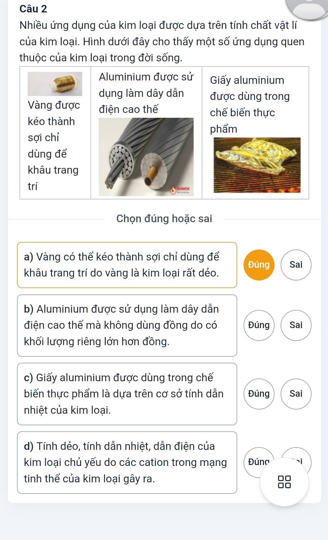 Nhiều ứng dụng của kim loại được dựa trên tính chất vật lí 
của kim loại. Hình dưới đây cho thấy một số ứng dụng quen 
thuộc của kim loại trong đời sống. 
Aluminium được sử Giấy aluminium 
dụng làm dây dẫn được dùng trong 
Vàng được điện cao thế 
chế biến thực 
kéo thành 
phẩm 
sợi chỉ 
dùng để 
khâu trang 
trí 
Chọn đúng hoặc sai 
a) Vàng có thể kéo thành sợi chỉ dùng để 
Đúng Sai 
khâu trang trí do vàng là kim loại rất dẻo. 
b) Aluminium được sử dụng làm dây dẫn 
điện cao thế mà không dùng đồng do có Đúng Sai 
khối lượng riêng lớn hơn đồng. 
c) Giấy aluminium được dùng trong chế 
biến thực phẩm là dựa trên cơ sở tính dẫn Đúng Sai 
nhiệt của kim loại. 
d) Tính dẻo, tính dẫn nhiệt, dẫn điện của 
kim loại chủ yếu do các cation trong mạng Đúna i 
tinh thể của kim loại gây ra.