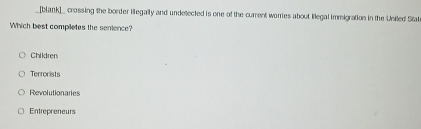 [blank]_ crossing the border illegally and undetected is one of the current worries about llegal immigration in the Uniled State
Which best completes the semence?
Children
Terrorists
Revolutionaries
Entrepreneurs