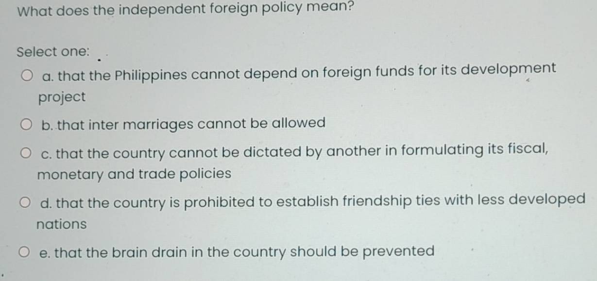 What does the independent foreign policy mean?
Select one:
a. that the Philippines cannot depend on foreign funds for its development
project
b. that inter marriages cannot be allowed
c. that the country cannot be dictated by another in formulating its fiscal,
monetary and trade policies
d. that the country is prohibited to establish friendship ties with less developed
nations
e. that the brain drain in the country should be prevented