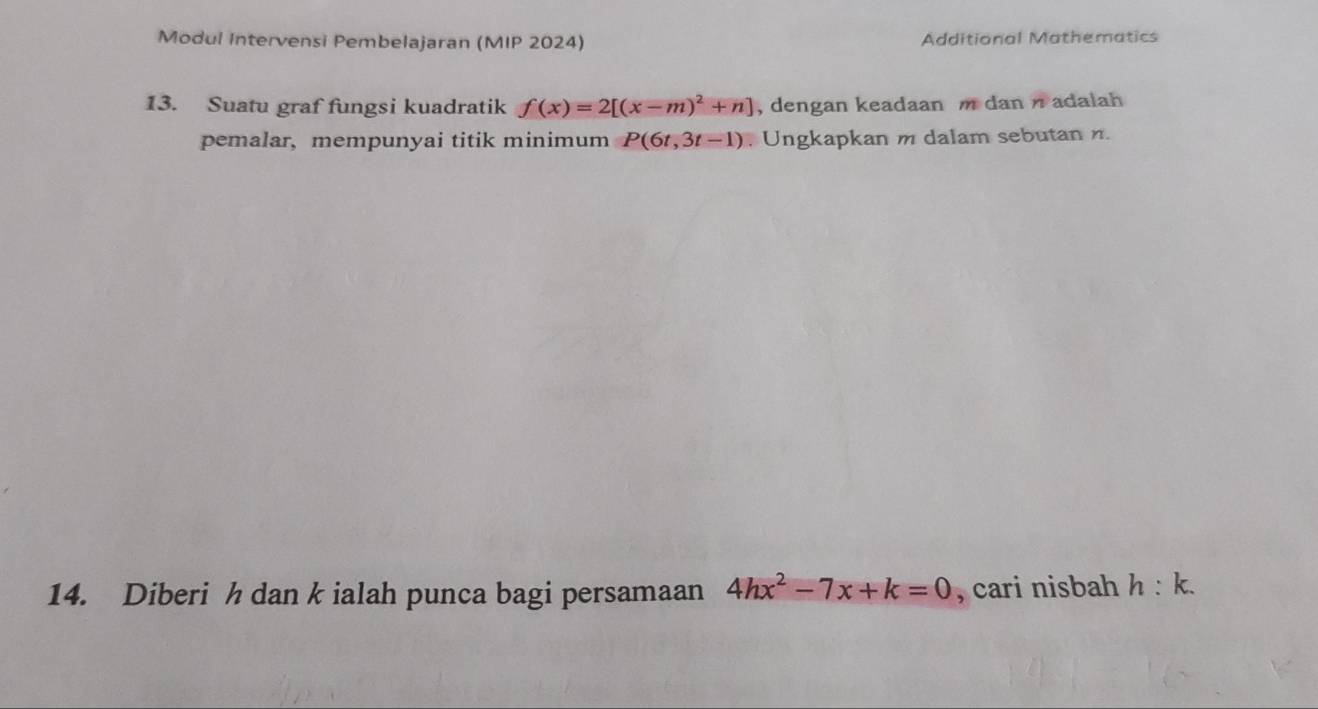 Modul Intervensi Pembelajaran (MIP 2024) Additional Mathematics 
13. Suatu graf fungsi kuadratik f(x)=2[(x-m)^2+n] , dengan keadaan m dan n adalah 
pemalar, mempunyai titik minimum P(6t,3t-1) , Ungkapkan m dalam sebutan n. 
14. Diberi h dan k ialah punca bagi persamaan 4hx^2-7x+k=0 , cari nisbah h:k.