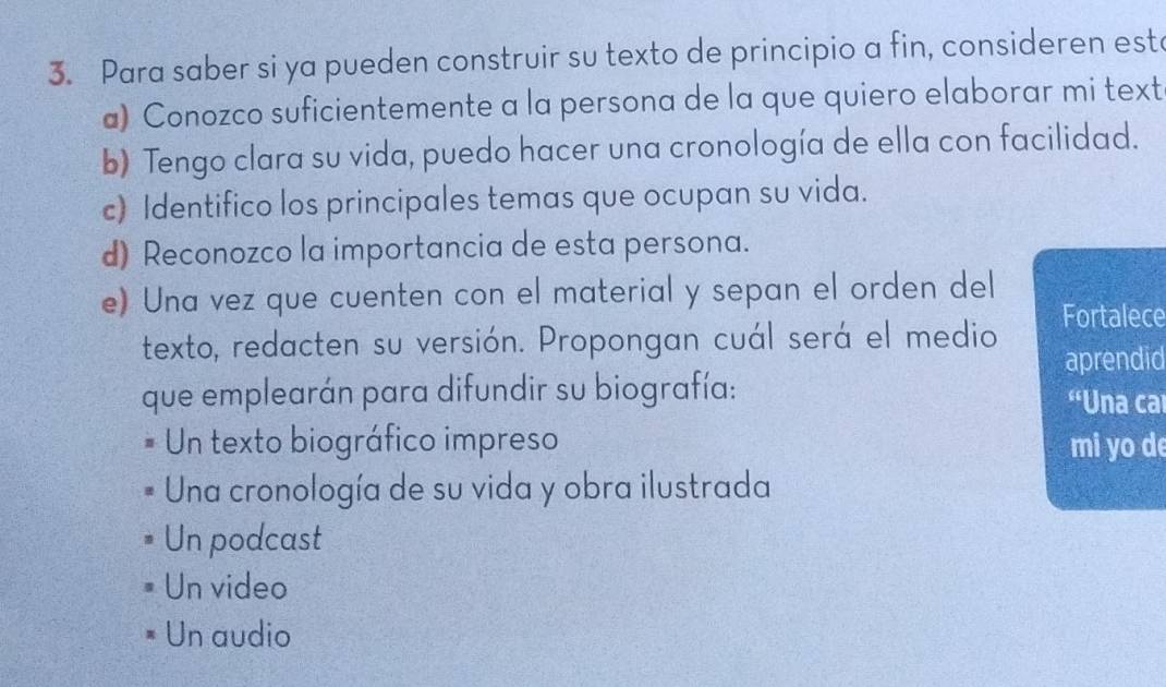 Para saber si ya pueden construir su texto de principio a fin, consideren esta
a) Conozco suficientemente a la persona de la que quiero elaborar mi text
b) Tengo clara su vida, puedo hacer una cronología de ella con facilidad.
c) Identifico los principales temas que ocupan su vida.
d) Reconozco la importancia de esta persona.
e) Una vez que cuenten con el material y sepan el orden del
texto, redacten su versión. Propongan cuál será el medio Fortalece
aprendid
que emplearán para difundir su biografía: “Una car
Un texto biográfico impreso mi yo d
Una cronología de su vida y obra ilustrada
Un podcast
Un video
Un audio