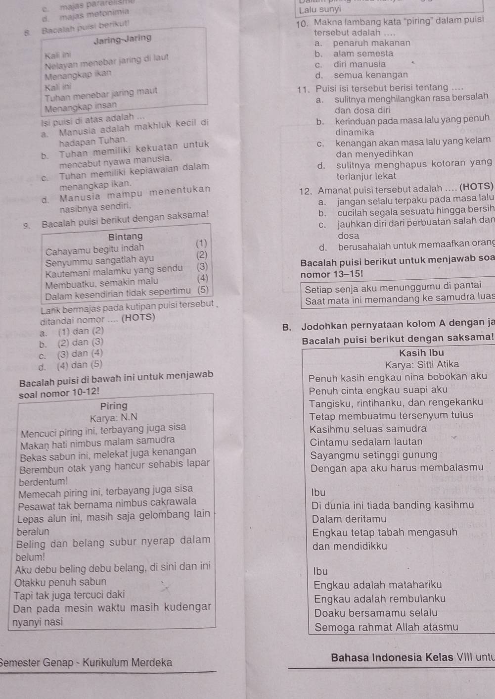 c.  majas pararelism
d. majas metonimia
Lalu sunyi
8. Bacalah puisi berikut!
10. Makna lambang kata “piring” dalam puisi
tersebut adalah ....
Jaring-Jaring
a. penaruh makanan
Kali ini b. alam semesta
Nelayan menebar jaring di laut
c. diri manusia
Menangkap ikan
d. semua kenangan
Kali ini 11. Puisi isi tersebut berisi tentang ....
Tuhan menebar jaring maut
Menangkap insan a. sulitnya menghilangkan rasa bersalah
dan dosa diri
Isi puisi di atas adalah ...
a. Manusia adalah makhluk kecil di
b. kerinduan pada masa lalu yang penuh
dinamika
hadapan Tuhan.
b. Tuhan memiliki kekuatan untuk
c. kenangan akan masa lalu yang kelam
mencabut nyawa manusia.
dan menyedihkan
c. Tuhan memiliki kepiawaian dalam d. sulitnya menghapus kotoran yang
terlanjur lekat
menangkap ikan.
d. Manusia mampu menentukan 12. Amanat puisi tersebut adalah . (HOTS)
nasibnya sendiri. a. jangan selalu terpaku pada masa lalu
9. Bacalah puisi berikut dengan saksama! b. cucilah segala sesuatu hingga bersih
Bintang c. jauhkan diri dari perbuatan salah dan
dosa
Cahayamu begitu indah (1)
d. berusahalah untuk memaafkan orang
Senyummu sangatlah ayu (2)
Kautemani malamku yang sendu (3) Bacalah puisi berikut untuk menjawab soa
Membuatku, semakin malu (4) nomor 13-15!
Dalam kesendirian tidak sepertimu (5) Setiap senja aku menunggumu di pantai
Lank bermajas pada kutipan puisi tersebut Saat mata ini memandang ke samudra luas
ditandai nomor .... (HOTS)
a. (1) dan (2) B. Jodohkan pernyataan kolom A dengan ja
b. (2) dan (3) Bacalah puisi berikut dengan saksama!
c. (3) dan (4) Kasih Ibu
d. (4) dan (5) Karya: Sitti Atika
Bacalah puisi di bawah ini untuk menjawab Penuh kasih engkau nina bobokan aku
soal nomor 10-12! Penuh cinta engkau suapi aku
Piring Tangisku, rintihanku, dan rengekanku
Karya: N.N Tetap membuatmu tersenyum tulus
Mencuci piring ini, terbayang juga sisa Kasihmu seluas samudra
Makaṇ hati nimbus malam samudra Cintamu sedalam lautan
Bekas sabun ini, melekat juga kenangan Sayangmu setinggi gunung
Berembun otak yang hancur sehabis lapar
Dengan apa aku harus membalasmu
berdentum!
Memecah piring ini, terbayang juga sisa lbu
Pesawat tak bernama nimbus cakrawala Di dunia ini tiada banding kasihmu
Lepas alun ini, masih saja gelombang lain Dalam deritamu
beralun Engkau tetap tabah mengasuh
Beling dan belang subur nyerap dalam dan mendidikku
belum!
Aku debu beling debu belang, di sini dan ini lbu
Otakku penuh sabun
Engkau adalah matahariku
Tapi tak juga tercuci daki
Engkau adalah rembulanku
Dan pada mesin waktu masih kudengar
Doaku bersamamu selalu
nyanyi nasi
Semoga rahmat Allah atasmu
Semester Genap - Kurikulum Merdeka Bahasa Indonesia Kelas VIII untu