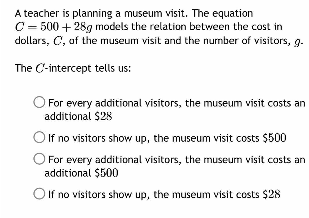 A teacher is planning a museum visit. The equation
C=500+28g models the relation between the cost in
dollars, C, of the museum visit and the number of visitors, g.
The C -intercept tells us:
For every additional visitors, the museum visit costs an
additional $28
If no visitors show up, the museum visit costs $500
For every additional visitors, the museum visit costs an
additional $500
If no visitors show up, the museum visit costs $28