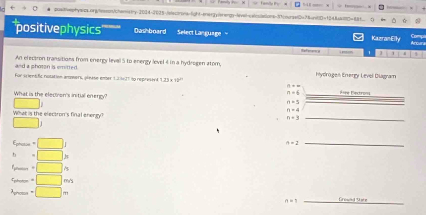 ly Po X Tamily Po × 1-LE osme famsiypo.. x 
positivephysics.org/lesson/chamistry-2024-2025-/electrons-light-energy/energy-leval-calculations-3?courselD=7&unit|D=104&skill|D=881 G 
'positivephysics' Dashboard Select Language KazranEily Accura 
Compl 
Reference Lessoon 1 1 5 
An electron transitions from energy level 5 to energy level 4 in a hydrogen atom, 
and a photon is emitted. Hydrogen Energy Level Diagram 
For scientific notation answers, please enter 1.23e21 to represent 1.23* 10^(21)
n=∈fty
What is the electron's initial energy?
n=6 _Free Electrons
□ J
n=5 _
n=4
What is the electron's final energy? 
□ )
n=3 _
E_pheron=□ J
_ n=2
h=□ Js
f_phermin=□ /s
c_phetolm=□ m/s
lambda _phomn=□ m
n=1 _Ground State