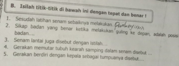 Isilah titik-titik di bawah ini dengan tepat dan benar ! 
1. Sesudah latihan senam sebaiknya melakukan. 
2. Sikap badan yang benar ketika melakukan'guling ke depan, adalah posisi 
badan.... 
3. Senam lantai juga disebut dengan istilah.... 
4. Gerakan memutar tubuh kearah samping dalam senam disebut ... 
5. Gerakan berdiri dengan kepala sebagai tumpuanya disebut....