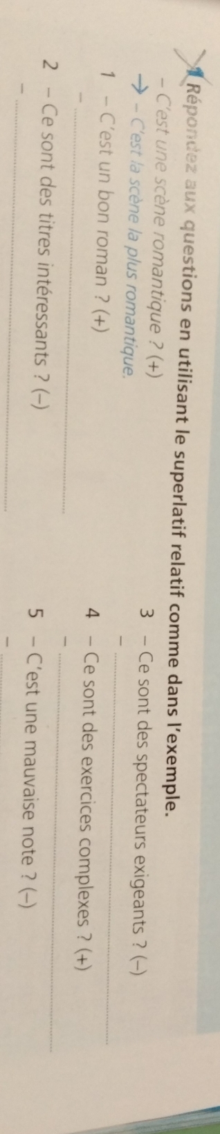 Répondez aux questions en utilisant le superlatif relatif comme dans l’exemple. 
- C'est une scène romantique ? (+) 3 - Ce sont des spectateurs exigeants ? (-) 
_ 
-- C'est la scène la plus romantique. 
1 - C'est un bon roman ? (+) 4 - Ce sont des exercices complexes ? (+) 
,, 
_ 
_ 
_ 
2 - Ce sont des titres intéressants ? (-) 5 - C’est une mauvaise note ? (-)