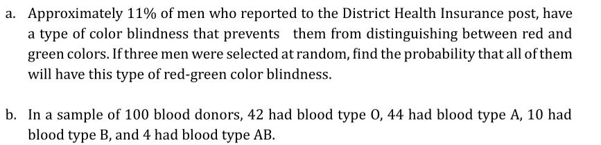 Approximately 11% of men who reported to the District Health Insurance post, have 
a type of color blindness that prevents them from distinguishing between red and 
green colors. If three men were selected at random, find the probability that all of them 
will have this type of red-green color blindness. 
b. In a sample of 100 blood donors, 42 had blood type O, 44 had blood type A, 10 had 
blood type B, and 4 had blood type AB.