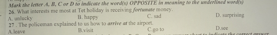 Mark the letter A, B, C or D to indicate the word(s) OPPOSITE in meaning to the underlined word(s)
26. What interests me most at Tet holiday is receiving fortunate money.
A. unlucky B. happy C. sad D. surprising
27 . The policeman explained to us how to arrive at the airport.
D.see
A.leave B.visit C.go to dieate the correct answer