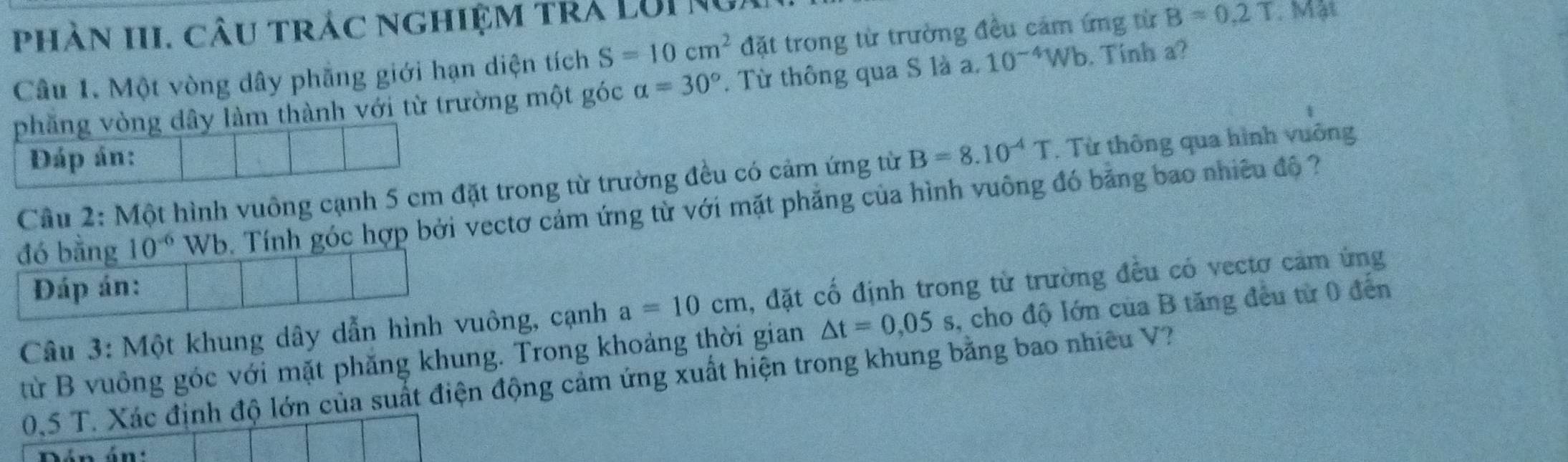 phàn III. câu trác nghiệm tra LUI Ng 
Câu 1. Một vòng dây phẳng giới hạn diện tích S=10cm^2 đặt trong từ trường đều cảm ứng từ B=0.2T. Mặt 
phăng vòng dây làm thành với từ trường một góc alpha =30°. Từ thông qua S là a. 10^(-4)Wb. Tinh a? 
Đáp án: 
Cầu 2: Một hình vuông cạnh 5 cm đặt trong từ trường đều có cảm ứng từ B=8.10^(-4)T. Từ thông qua hình vuông 
đó bằng 10^(-6) Wb. Tính góc hợp bởi vectơ cảm ứng từ với mặt phẳng của hình vuông đó bằng bao nhiêu độ ? 
Đáp án: 
Câu 3: Một khung dây dẫn hình vuông, cạnh a=10cm , đặt cố định trong từ trường đều có vectơ cảm ứng 
từ B vuông góc với mặt phăng khung. Trong khoảng thời gian △ t=0,05s , cho độ lớn của B tăng đều từ 0 đến
0,5 T. Xác định độ lớn của suất điện động cảm ứng xuất hiện trong khung bằng bao nhiều V? 
án án: