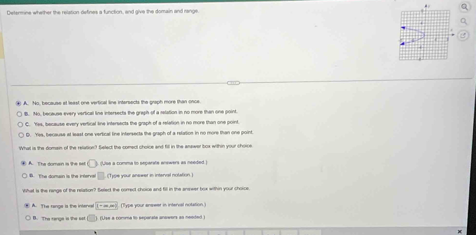 Determine whether the relation defines a function, and give the domain and range.
A. No, because at least one vertical line intersects the graph more than once.
B. No, because every vertical line intersects the graph of a relation in no more than one point.
C. Yes, because every vertical line intersects the graph of a relation in no more than one point.
D. Yes, because at least one vertical line intersects the graph of a relation in no more than one point
What is the domain of the relation? Select the correct choice and fill in the answer box within your choice.
A. The domain is the set (□ ). (Use a comma to separate answers as needed.)
B. The domain is the interva □ (Type your answer in interval notation.)
What is the range of the relation? Select the correct choice and fill in the answer box within your choice.
A. The range is the interval (-∈fty ,∈fty ) (Type your answer in interval notation.)
B. The range is the set (□ ). (Use a comma to separate answers as needed.)