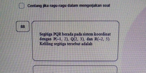 Centang jika ragu-ragu dalam mengerjakan soal 
88 
Segitiga PQR berada pada sistem koordinat 
dengan P(-1,2), Q(2,3) , dan R(-2,5). 
Keliling segitiga tersebut adalah