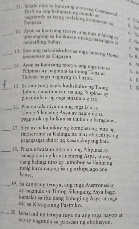 Sinabi niya sa kaniyang teoryang Continental
Drift na ang kalupaan ng mundo ay
a. Ch
nagsimula sa isang malaking kontinente na
Pangaea.
b. Bai
_12. Ayon sa kaniyang teorya, ang mga nilalang ay
c. Th
umaangkop sa kalikasan upang makaligtas at
manatiling buhay.
d. He
e. W
_13. Siya ang nakadiskubre sa mga buto ng Homo f Re
luzonensis sa Cagayan.
B. Al
_14. Ayon sa kaniyang teorya, ang mga tao sa
Pilipinas ay nagmula sa timog Tsina at
h. A
Taiwan bago naglayag sa Luzon.
i. F.
_15. Sa kaniyang pagkakadiskubre ng Taong j. P
Tabon, napatunayan na ang Pilipinas ay
pinanirahan ng mga sinaunang tao.
_16. Pinanukala niya na ang mga isla sa
Timog-Silangang Asya ay nagmula sa
pagputok ng bulkan sa ilalim ng karagatan.
_17. Siya ay nakahukay ng kompletong buto ng
rinoseronte sa Kalinga na may ebidensiya ng
pagagasgas dulot ng kasangkapang bato.
_18. Pinaniniwalaan niya na ang Pilipinas ay
bahagi dati ng kontinenteng Asya, at ang
ilang bahagi nito ay lumubog sa ilalim ng
tubig kaya naging isang arkipelago ang
bansa.
_19. Sa kaniyang teorya, ang mga Austronesian
ay nagmula sa Timog-Silangang Asya bago
kumalat sa iba pang bahagi ng Asya at mga
isla sa Karagatang Pasipiko.
_20. Isinasaad ng teorya niya na ang mga hayop at
tao ay nagmula sa proseso ng ebolusyon.