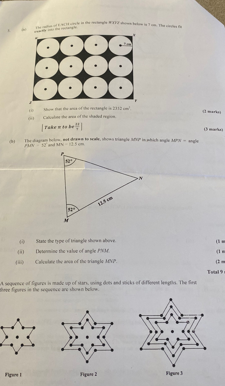 The radius of EACH circle in the rectangle WXYZ shown below is 7 cm. The circles fit
5. (a) ctly into the rectangle.
(i) Show that the area of the rectangle is 2352cm^2.
(2 marks)
(ii) Calculate the area of the shaded region.
Take π to be  22/7 ]
(3 marks)
(b)£ The diagram below, not drawn to scale, shows triangle MNP in which angle MPN= angle
PMN=52° and MN=12.5cm.
(i) State the type of triangle shown above.
(1 m
(ii) Determine the value of angle PNM. (1 n
(iii) Calculate the area of the triangle MNP. (2 m
Total 9
A sequence of figures is made up of stars, using dots and sticks of different lengths. The first
three figures in the sequence are shown below.
Figure 1 Figure 2