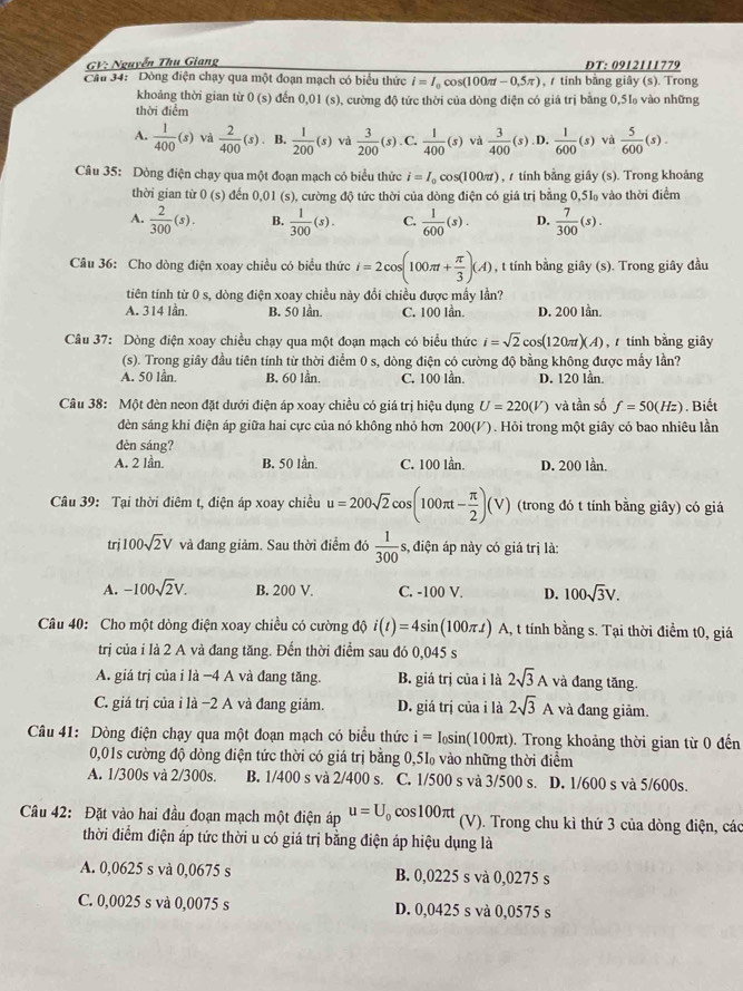 GV: Nguyễn Thu Giang DT: 0912111779
Câu 34: Dòng điện chạy qua một đoạn mạch có biểu thức i=I_0 cos (100π t-0,5π ) ,  tính bằng giây (s). Trong
khoảng thời gian từ 0(s)
thời điểm đến 0.01(s ), cường độ tức thời của dòng điện có giá trị bằng 0,51 vào những
A.  1/400 (s) và  2/400 (s). B.  1/200 (s) và  3/200 (s). C.  1/400 (s) và  3/400 (s) D.  1/600 (s) và  5/600 (s).
Câu 35: Dòng điện chạy qua một đoạn mạch có biểu thức i=I_0cos (100π t) , / tính bằng giây (s). Trong khoảng
thời gian từ 0(s) đến 0.01 (s), cường độ tức thời của dòng điện có giá trị bằng 0,51 vào thời điểm
A.  2/300 (s). B.  1/300 (s). C.  1/600 (s). D.  7/300 (s).
Câu 36: Cho dòng điện xoay chiều có biểu thức i=2cos (100π t+ π /3 )(A) , t tính bằng giây (s). Trong giây đầu
tiên tính từ 0 s, dòng điện xoay chiều này đổi chiều được mấy lần?
A. 314 lần, B. 50 lần. C. 100 Iần. D. 200 lần.
Câu 37: Dòng điện xoay chiều chạy qua một đoạn mạch có biểu thức i=sqrt(2)cos (120π t)(A) ,  tính bằng giây
(s). Trong giây đầu tiên tính từ thời điểm 0 s, dòng điện có cường độ bằng không được mẫy lần?
A. 50 lần. B. 60 lần. C. 100 lần. D. 120 lần.
Câu 38: Một đèn neon đặt dưới điện áp xoay chiều có giá trị hiệu dụng U=220(V) và tần số f=50(Hz). Biết
dèn sáng khi điện áp giữa hai cực của nó không nhỏ hơn 200(V). Hỏi trong một giây có bao nhiêu lần
đèn sáng?
A. 2 lần. B. 50 lần C. 100 lần. D. 200 lần.
Câu 39: Tại thời điêm t, điện áp xoay chiều u=200sqrt(2) cos (100π t- π /2 )(V) (trong đó t tính bằng giây) có giá
trj 100sqrt(2)V và đang giảm. Sau thời điểm đó  1/300  s, điện áp này có giá trị là:
A. -100sqrt(2)V. B. 200 V. C. -100 V. D. 100sqrt(3)V.
Câu 40: Cho một dòng điện xoay chiều có cường độ i(t)=4sin (100π t) F A, t tính bằng s. Tại thời điểm t0, giá
trị của i là 2 A và đang tăng. Đến thời điểm sau đó 0,045 s
A. giá trị của i là −4 A và đang tăng. B. giá trị của i là 2sqrt(3)A và đang tăng.
C. giá trị của ỉ là −2 A và đang giảm. D. giá trị của i là 2sqrt(3)A và đang giảm.
Câu 41: Dòng điện chạy qua một đoạn mạch có biểu thức i=I_0sin (100π t). Trong khoảng thời gian từ 0 đến
0,01s cường độ dòng điện tức thời có giá trị bằng 0,5l vào những thời điểm
A. 1/300s và 2/300s. B. 1/400 s và 2/400 s. C. 1/500 s và 3/500 s. D. 1/600 s và 5/600s.
Câu 42: Đặt vào hai đầu đoạn mạch một điện áp u=U_0 C os100π t (V). Trong chu kì thứ 3 của dòng điện, các
thời điểm điện áp tức thời u có giá trị bằng điện áp hiệu dụng là
A. 0,0625 s và 0,0675 s B. 0,0225 s và 0,0275 s
C. 0,0025 s và 0,0075 s D. 0,0425 s và 0,0575 s