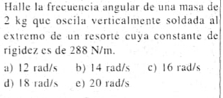 Halle la frecuencia angular de una masa de
2 kg que oscila verticalmente soldada al
extremo de un resorté cuya constante de
rigidez es de 288 N/m.
a) 12 rad/s b) 14 rad/s c) 16 rad/s
d) 18 rad/s e) 20 rad/s