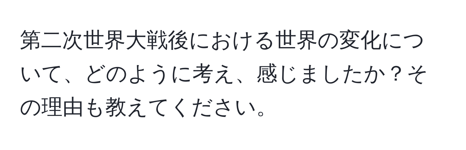 第二次世界大戦後における世界の変化について、どのように考え、感じましたか？その理由も教えてください。