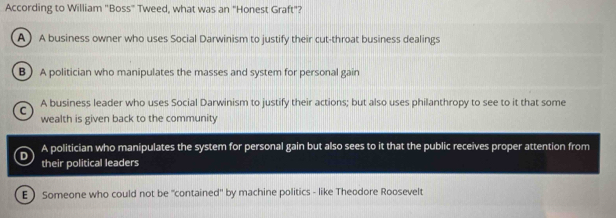 According to William "Boss" Tweed, what was an "Honest Graft"?
A A business owner who uses Social Darwinism to justify their cut-throat business dealings
B A politician who manipulates the masses and system for personal gain
C A business leader who uses Social Darwinism to justify their actions; but also uses philanthropy to see to it that some
wealth is given back to the community
D A politician who manipulates the system for personal gain but also sees to it that the public receives proper attention from
their political leaders
E ) Someone who could not be "contained' by machine politics - like Theodore Roosevelt