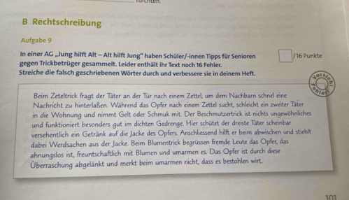 Rechtschreibung 
Aufgabe 9 
In einer AG „Jung hilft Alt - Alt hilft Jung'' haben Schüler/-innen Tipps für Senioren / 16 Punkte 
gegen Trickbetrüger gesammelt. Leider enthält ihr Text noch 16 Fehler. 
Streiche die falsch geschriebenen Wörter durch und verbessere sie in deinem Heft. 
N 
a 
Beim Zeteltrick fragt der Täter an der Tür nach einem Zettel, um dem Nachbarn schnel eine to 
Nachricht zu hinterlaßen. Während das Opfer nach einem Zettel sucht, schleicht ein zweiter Täter 
in die Wohnung und nimmt Gelt oder Schmuk mit. Der Beschmutzertrick ist nichts ungewöhnliches 
und funktioniert besonders gut im dichten Gedrenge. Hier schütet der dreiste Täter scheinbar 
versehentlich ein Getränk auf die Jacke des Opfers. Anschliessend hilft er beim abwischen und stiehlt 
dabei Werdsachen aus der Jacke. Beim Blumentrick begrüssen fremde Leute das Opfer, das 
ahnungslos ist, freuntschaftlich mit Blumen und umarmen es. Das Opfer ist durch diese 
Überraschung abgelänkt und merkt beim umarmen nicht, dass es bestohlen wirt.
101