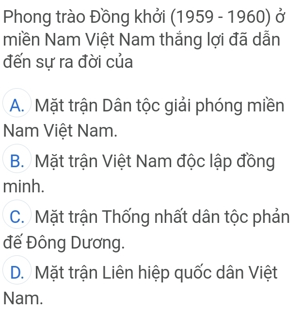 Phong trào Đồng khởi (1959-1960) Ở
miền Nam Việt Nam thắng lợi đã dẫn
đến sự ra đời của
A. Mặt trận Dân tộc giải phóng miền
Nam Việt Nam.
B. Mặt trận Việt Nam độc lập đồng
minh.
C. Mặt trận Thống nhất dân tộc phản
đế Đông Dương.
D. Mặt trận Liên hiệp quốc dân Việt
Nam.