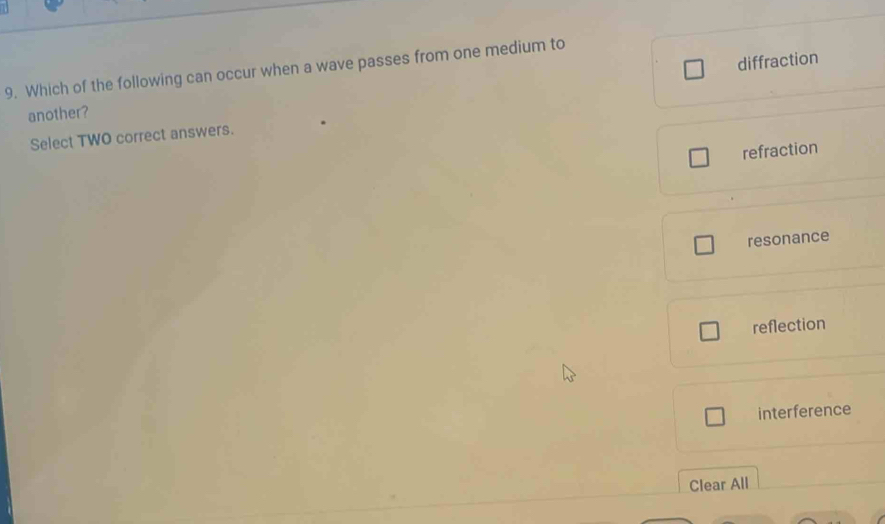 diffraction
9. Which of the following can occur when a wave passes from one medium to
another?
Select TWO correct answers.
refraction
resonance
reflection
interference
Clear All
