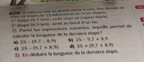 Cmille wa voir sa grand mere a vilo. Ee decids de “
tairé ee trjet de 25 lulomètres en trois étapes.
t= étape (9,7 km) : arret chez sa copine Marie.
2° étape (8,9 km) : arrêt au bord d'un lac.
1) Parmi les expressions suivantes, laquelle permet de
calculer la longueur de la demière étape ?
a) 25-(9.7-8.9) b) 25-9.7+8.9
c) 25-(9.7+8.9) d) 25+(9,7+8,9)
2) En déduire la longueur de la dernière étape.