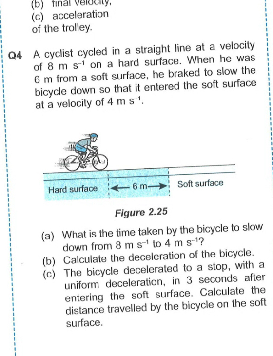 (b) final velocity
(c) acceleration
of the trolley.
Q4 A cyclist cycled in a straight line at a velocity
of 8ms^(-1) on a hard surface. When he was
6 m from a soft surface, he braked to slow the
bicycle down so that it entered the soft surface
at a velocity of 4ms^(-1). 
Figure 2.25
(a) What is the time taken by the bicycle to slow
down from 8ms^(-1) to 4ms^(-1) ?
(b) Calculate the deceleration of the bicycle.
(c) The bicycle decelerated to a stop, with a
uniform deceleration, in 3 seconds after
entering the soft surface. Calculate the
distance travelled by the bicycle on the soft
surface.