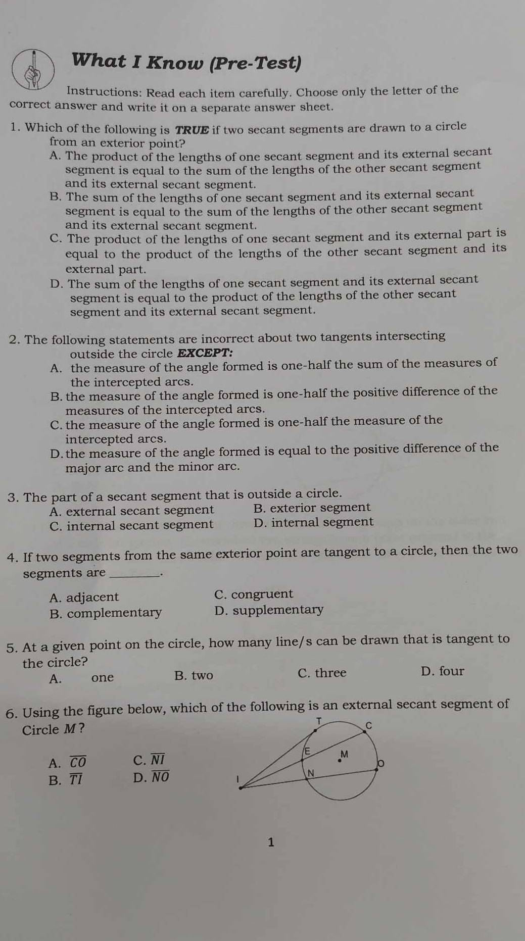 What I Know (Pre-Test)
Instructions: Read each item carefully. Choose only the letter of the
correct answer and write it on a separate answer sheet.
1. Which of the following is TRUE if two secant segments are drawn to a circle
from an exterior point?
A. The product of the lengths of one secant segment and its external secant
segment is equal to the sum of the lengths of the other secant segment
and its external secant segment.
B. The sum of the lengths of one secant segment and its external secant
segment is equal to the sum of the lengths of the other secant segment
and its external secant segment.
C. The product of the lengths of one secant segment and its external part is
equal to the product of the lengths of the other secant segment and its
external part.
D. The sum of the lengths of one secant segment and its external secant
segment is equal to the product of the lengths of the other secant
segment and its external secant segment.
2. The following statements are incorrect about two tangents intersecting
outside the circle EXCEPT:
A. the measure of the angle formed is one-half the sum of the measures of
the intercepted arcs.
B. the measure of the angle formed is one-half the positive difference of the
measures of the intercepted arcs.
C. the measure of the angle formed is one-half the measure of the
intercepted arcs.
D. the measure of the angle formed is equal to the positive difference of the
major arc and the minor arc.
3. The part of a secant segment that is outside a circle.
A. external secant segment B. exterior segment
C. internal secant segment D. internal segment
4. If two segments from the same exterior point are tangent to a circle, then the two
segments are_ _.
A. adjacent C. congruent
B. complementary D. supplementary
5. At a given point on the circle, how many line/s can be drawn that is tangent to
the circle?
A. one B. two C. three D. four
6. Using the figure below, which of the following is an external secant segment of
Circle M?
A. overline CO C. overline NI
B. overline TI D. overline NO
1