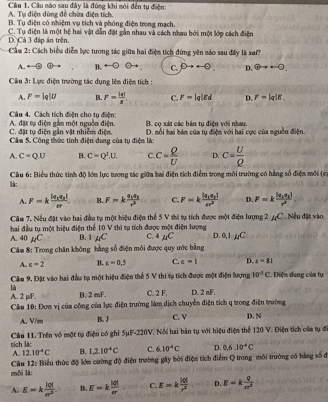 Câu nào sau đây là đúng khi nói đến tụ điện:
A. Tụ điện dùng để chứa điện tích.
B. Tụ điện có nhiệm vụ tích và phóng điện trong mạch.
C. Tụ điện là một hệ hai vật dẫn đặt gần nhau và cách nhau bởi một lớp cách điện
D. Cả 3 đáp án trên.
Cầu 2: Cách biểu diễn lực tương tác giữa hai điện tích đứng yên nào sau đây là sai?
A.
B.
C. θ to rightarrow (-) D. oplus to arrow  enclosecircle1to -odot .
*  Câu 3: Lực điện trường tác dụng lên điện tích :
A. F=|q|U B. F= |q|/E . C. F=|q|Ed D. F=|q|E.
Câu 4. Cách tích điện cho tụ điện:
A. đặt tụ điện gần một nguồn điện. B. cọ xát các bản tụ điện với nhau.
C. đặt tụ điện gần vật nhiễm điện. D. nối hai bản của tụ điện với hai cực của nguồn điện.
Câu 5. Công thức tính điện dung của tụ điện là:
A. C=Q.U B. C=Q^2.U. C. C= Q/U  D. c= U/Q 
Câu 6: Biểu thức tính độ lớn lực tương tác giữa hai điện tích điểm trong môi trường có hằng số điện môi (ε7
là:
A. F=kfrac |q_1q_2|varepsilon r. B. F=kfrac q_1q_2r^2 C. F=kfrac |q_1q_2|varepsilon r^2 D. F=kfrac |q_1q_2|r^2
Câu 7. Nếu đặt vào hai đầu tụ một hiệu điện thế 5 V thì tụ tích được một điện lượng 2 μ( C Nếu đặt vào
hai đầu tụ một hiệu điện thế 10 V thì tụ tích được một điện lượng
A. 40mu C B. 1 mu C C. 4mu C D. 0,1mu C
Câu 8: Trong chân không hằng số điện môi được quy ước bằng
B.
A. varepsilon =2 varepsilon =0,5 C. varepsilon =1
D. varepsilon =81
Câu 9. Đặt vào hai đầu tụ một hiệu điện thế 5 V thì tụ tích được một điện lượng 10^(-5)C. Điện dung của tụ
là
A. 2 μF. B. 2 mF. C. 2 F. D. 2 nF.
Câu 10: Đơn vị của công của lực điện trường làm dịch chuyển điện tích q trong điện trường
A. V/m B. J
C. V D. N
Câu 11. Trên vỏ một tụ điện có ghi 5μF-220V. Nối hai bản tụ với hiệu điện thế 120 V. Điện tích của tụ đi
tích là:
A. 12.10^(-4)C B. 1,2.10^(-4)C C. 6.10^(-4)C D. 0,6.10^(-4)C
Câu 12: Biểu thức độ lớn cường độ điện trường gây bởi điện tích điểm Q trong môi trường có hằng số đ
môi là:
A. E=k |Q|/varepsilon r^2 . B. E=k |Q|/varepsilon r  C. E=k |Q|/r^2  D. E=k Q/varepsilon r^2 