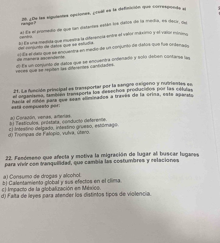 ¿De las siguientes opciones, ¿cuál es la definición que corresponde al

rango?
a) Es el promedio de que tan distantes están los datos de la media, es decir, del
centro.
b) Es una medida que muestra la diferencia entre el valor máximo y el valor mínimo
del conjunto de datos que se estudia.
c) Es el dato que se encuentra en medio de un conjunto de datos que fue ordenado
de manera ascendente.
d) Es un conjunto de datos que se encuentra ordenado y solo deben contarse las
veces que se repiten las diferentes cantidades.
21. La función principal es transportar por la sangre oxígeno y nutrientes en
el organismo, también transporta los desechos producidos por las células
hacia el riñón para que sean eliminados a través de la orina, este aparato
está compuesto por:
a) Corazón, venas, arterias.
b) Testículos, próstata, conducto deferente.
c) Intestino delgado, intestino grueso, estómago.
d) Trompas de Falopio, vulva, útero.
22. Fenómeno que afecta y motiva la migración de lugar al buscar lugares
para vivir con tranquilidad, que cambia las costumbres y relaciones
a) Consumo de drogas y alcohol.
b) Calentamiento global y sus efectos en el clima.
c) Impacto de la globalización en México.
d) Falta de leyes para atender los distintos tipos de violencia.