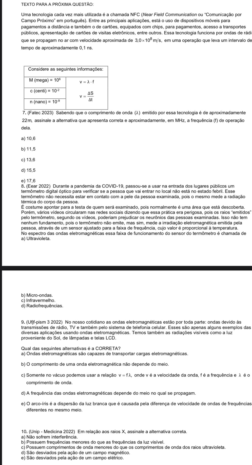 TEXTO PARA A PRÓXIMA QUESTÃO:
Uma tecnologia cada vez mais utilizada é a chamada NFC C (Near Field Communication ou "Comunicação por
Campo Próximo'' em português). Entre as principais aplicações, está o uso de dispositivos móveis para
pagamentos a distância e também o de cartões, equipados com chips, para pagamentos, acesso a transportes
públicos, apresentação de cartões de visitas eletrônicos, entre outros. Essa tecnologia funciona por ondas de rádi
que se propagam no ar com velocidade aproximada de 3,0* 10^8m/s s, em uma operação que leva um intervalo de
tempo de aproximadamente 0,1 ns.
7. (Fatec 2023) Sabendo que o comprimento de onda (λ) emitido por essa tecnologia é de aproximadamente
22m, assinale a alternativa que apresenta correta e aproximadamente, em MHz, a frequência (f) de operação
dela.
a) 10,6
b) 11,5
c) 13,6
d) 15,5
e) 17,6
8. (Eear 2022) Durante a pandemia da COVID-19, passou-se a usar na entrada dos lugares públicos um
termômetro digital óptico para verificar se a pessoa que vai entrar no local não está no estado febril. Esse
termômetro não necessita estar em contato com a pele da pessoa examinada, pois o mesmo mede a radiação
térmica do corpo da pessoa.
É costume apontar para a testa de quem será examinado, pois normalmente é uma área que está descoberta.
Porém, vários vídeos circularam nas redes sociais dizendo que essa prática era perigosa, pois os raios "emitidos”
pelo termômetro, segundo os vídeos, poderiam prejudicar os neurônios das pessoas examinadas. Isso não tem
nenhum fundamento, pois o termômetro não emite, mas sim, mede a irradiação eletromagnética emitida pela
pessoa, através de um sensor ajustado para a faixa de frequência, cujo valor é proporcional à temperatura.
No espectro das ondas eletromagnéticas essa faixa de funcionamento do sensor do termômetro é chamada de
a) Ultravioleta.
b) Micro-ondas.
c) Infravermelho.
d) Radiofrequências.
9. (Ufjf-pism 3 2022) No nosso cotidiano as ondas eletromagnéticas estão por toda parte: ondas devido às
transmissões de rádio, TV e também pelo sistema de telefonia celular. Esses são apenas alguns exemplos das
diversas aplicações usando ondas eletromagnéticas. Temos também as radiações visíveis como a luz
proveniente do Sol, de lâmpadas e telas LCD.
Qual das seguintes alternativas é a CORRETA?
a) Ondas eletromagnéticas são capazes de transportar cargas eletromagnéticas.
b) O comprimento de uma onda eletromagnética não depende do meio.
c) Somente no vácuo podemos usar a relação v=flambda A, onde v é a velocidade da onda, f é a frequência e λ é o
comprimento de onda.
d) A frequência das ondas eletromagnéticas depende do meio no qual se propagam.
e) O arco-íris é a dispersão da luz branca que é causada pela diferença de velocidade de ondas de frequências
diferentes no mesmo meio.
10. (Unip - Medicina 2022) Em relação aos raios X, assinale a alternativa correta.
a) Não sofrem interferência.
b) Possuem frequências menores do que as frequências da luz visível.
c) Possuem comprimentos de onda menores do que os comprimentos de onda dos raios ultravioleta.
d) São desviados pela ação de um campo magnético.
e) São desviados pela ação de um campo elétrico.