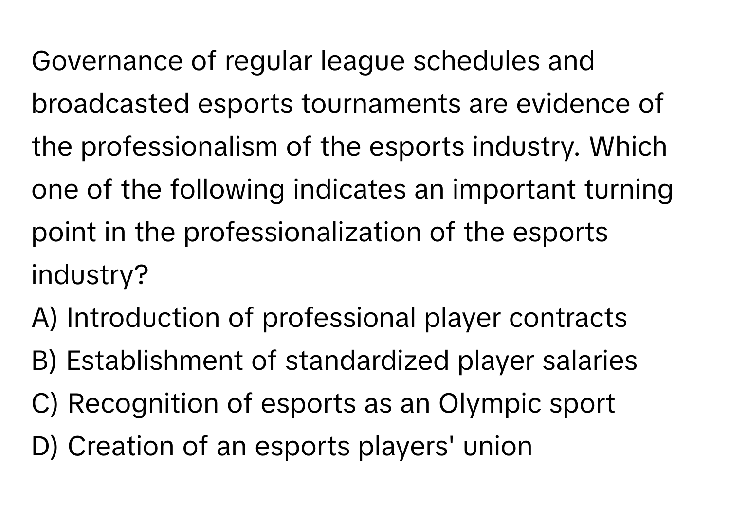 Governance of regular league schedules and broadcasted esports tournaments are evidence of the professionalism of the esports industry. Which one of the following indicates an important turning point in the professionalization of the esports industry?

A) Introduction of professional player contracts
B) Establishment of standardized player salaries
C) Recognition of esports as an Olympic sport
D) Creation of an esports players' union