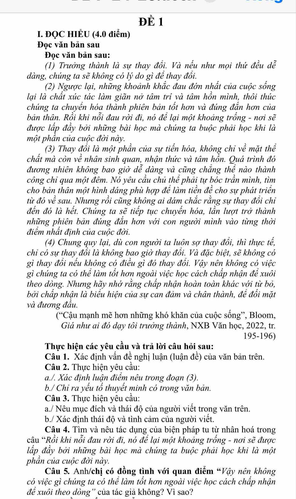 ĐÈ 1
I. ĐQC HIÉU (4.0 điểm)
Đọc văn bản sau
Đọc văn bản sau:
(1) Trưởng thành là sự thay đổi. Và nếu như mọi thứ đều dễ
dàng, chúng ta sẽ không có lý do gì để thay đổi.
(2) Ngược lại, những khoảnh khắc đau đớn nhất của cuộc sống
lại là chất xúc tác làm giãn nở tâm trí và tâm hồn mình, thôi thúc
chúng ta chuyển hóa thành phiên bản tốt hơn và đúng đắn hơn của
bản thân. Rồi khi nỗi đau rời đi, nó để lại một khoảng trống - nơi sẽ
được lấp đầy bởi những bài học mà chúng ta buộc phải học khi là
một phần của cuộc đời này.
(3) Thay đổi là một phần của sự tiến hóa, không chỉ về mặt thể
chất mà còn về nhân sinh quan, nhận thức và tâm hồn. Quá trình đó
đương nhiên không bao giờ dễ dàng và cũng chắng thể nào thành
công chỉ qua một đêm. Nó yêu cầu chủ thể phải tự bóc trần mình, tìm
cho bản thân một hình dáng phù hợp để làm tiền đề cho sự phát triển
từ đó về sau. Nhưng rồi cũng không ai dám chắc rằng sự thay đổi chỉ
đến đó là hết. Chúng ta sẽ tiếp tục chuyến hóa, lần lượt trở thành
những phiên bản đúng đắn hơn với con người mình vào từng thời
điểm nhất định của cuộc đời.
(4) Chung quy lại, dù con người ta luôn sợ thay đổi, thì thực tế,
chỉ có sự thay đổi là không bao giờ thay đổi. Và đặc biệt, sẽ không có
gì thay đổi nếu không có điều gì đó thay đổi. Vậy nên không có việc
gì chúng ta có thể làm tốt hơn ngoài việc học cách chấp nhận để xuôi
theo dòng. Nhưng hãy nhớ rằng chấp nhận hoàn toàn khác với từ bỏ,
bởi chấp nhận là biểu hiện của sự can đảm và chân thành, để đối mặt
và đương đầu.
(“Cậu mạnh mẽ hơn những khó khăn của cuộc sống”, Bloom,
Giả như ai đó dạy tôi trưởng thành, NXB Văn học, 2022, tr.
195-196)
Thực hiện các yêu cầu và trả lời câu hỏi sau:
Câu 1. Xác định vấn đề nghị luận (luận đề) của văn bản trên.
Câu 2. Thực hiện yêu cầu:
a./. Xác định luận điểm nêu trong đoạn (3).
b./ Chỉ ra yếu tố thuyết minh có trong văn bản.
Câu 3. Thực hiện yêu cầu:
a./ Nêu mục đích và thái độ của người viết trong văn trên.
b./ Xác định thái độ và tình cảm của người viết.
Câu 4. Tìm và nêu tác dụng của biện pháp tu từ nhân hoá trong
câu “Rồi khi nỗi đau rời đi, nó để lại một khoảng trống - nơi sẽ được
lắp đầy bởi những bài học mà chúng ta buộc phải học khi là một
phần của cuộc đời này.
Câu 5. Anh/chị có đồng tình với quan điểm “Vậy nên không
có việc gì chúng ta có thể làm tốt hơn ngoài việc học cách chấp nhận
để xuôi theo dòng'' của tác giả không? Vì sao?