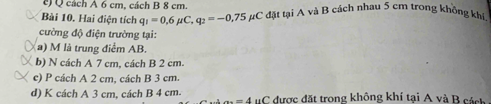 ) Q cách A 6 cm, cách B 8 cm.
Bài 10. Hai điện tích q_1=0,6mu C, q_2=-0,75 μC đặt tại A và B cách nhau 5 cm trong không khí.
cường độ điện trường tại:
a) M là trung điểm AB.
b) N cách A 7 cm, cách B 2 cm.
c) P cách A 2 cm, cách B 3 cm.
d) K cách A 3 cm, cách B 4 cm.
a_2=4 uC được đặt trong không khí tại A và B cách