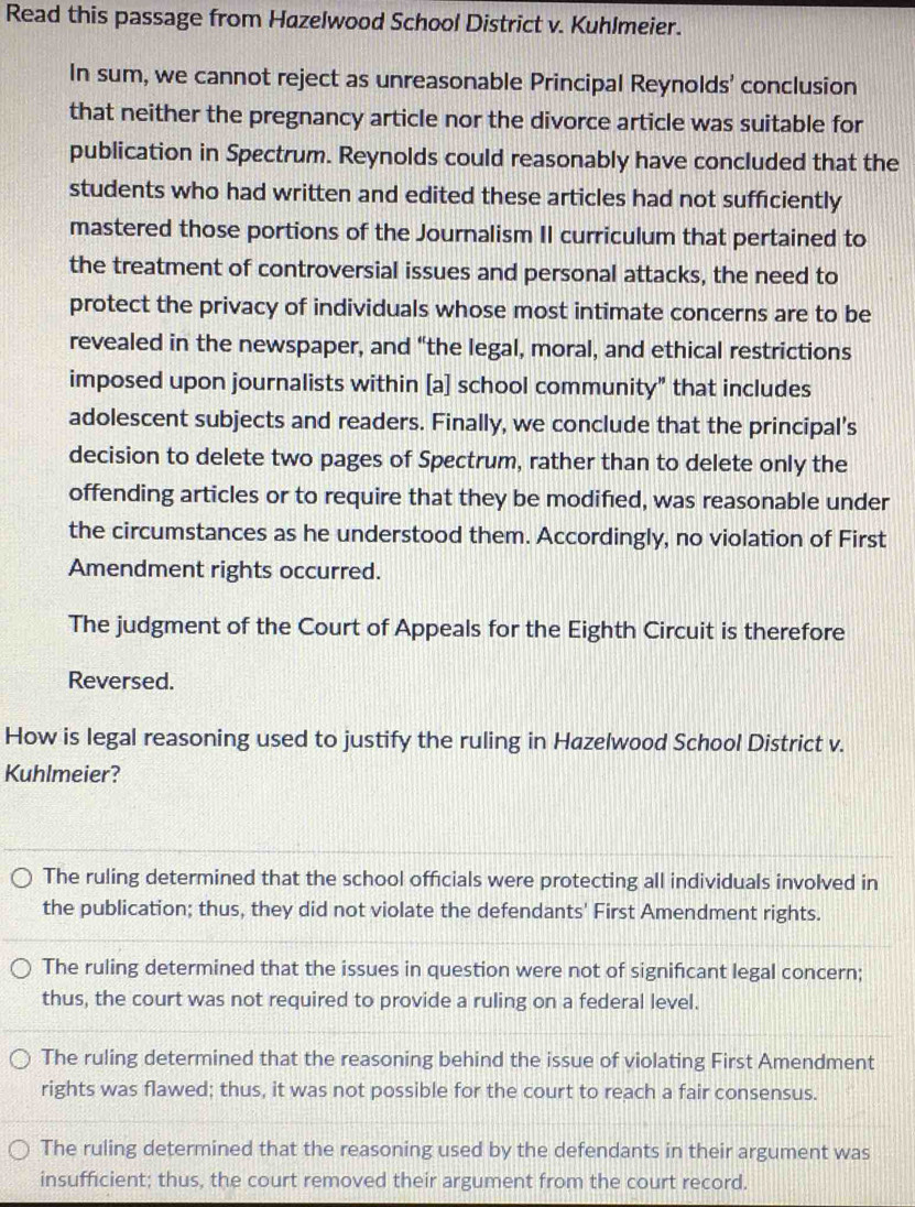 Read this passage from Hazelwood School District v. Kuhlmeier.
In sum, we cannot reject as unreasonable Principal Reynolds' conclusion
that neither the pregnancy article nor the divorce article was suitable for
publication in Spectrum. Reynolds could reasonably have concluded that the
students who had written and edited these articles had not sufficiently
mastered those portions of the Journalism II curriculum that pertained to
the treatment of controversial issues and personal attacks, the need to
protect the privacy of individuals whose most intimate concerns are to be
revealed in the newspaper, and “the legal, moral, and ethical restrictions
imposed upon journalists within [a] school community" that includes
adolescent subjects and readers. Finally, we conclude that the principal’s
decision to delete two pages of Spectrum, rather than to delete only the
offending articles or to require that they be modified, was reasonable under
the circumstances as he understood them. Accordingly, no violation of First
Amendment rights occurred.
The judgment of the Court of Appeals for the Eighth Circuit is therefore
Reversed.
How is legal reasoning used to justify the ruling in Hazelwood School District v.
Kuhlmeier?
The ruling determined that the school officials were protecting all individuals involved in
the publication; thus, they did not violate the defendants' First Amendment rights.
The ruling determined that the issues in question were not of significant legal concern;
thus, the court was not required to provide a ruling on a federal level.
The ruling determined that the reasoning behind the issue of violating First Amendment
rights was flawed; thus, it was not possible for the court to reach a fair consensus.
The ruling determined that the reasoning used by the defendants in their argument was
insufficient; thus, the court removed their argument from the court record.