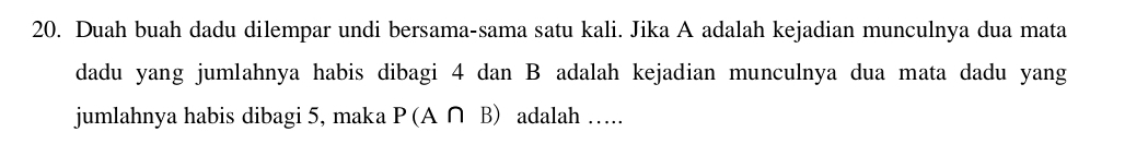 Duah buah dadu dilempar undi bersama-sama satu kali. Jika A adalah kejadian munculnya dua mata 
dadu yang jumlahnya habis dibagi 4 dan B adalah kejadian munculnya dua mata dadu yang 
jumlahnya habis dibagi 5, maka P(A ∩ B) adalah ….