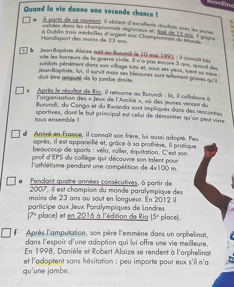 Riordino
Quand la vie donne une seconde chance !
a À partir de ce moment, il obtient d'excellents résultats avec les jeunes D
la
valides dans les championnats régionaux et, âgé de 15 ans, il gagne n
à Dublin trois médailles d'argent aux Championnats du Monde
Handisport des moins de 23 ans.
T b Jean-Baptiste Alaize naît au Burundi le 10 mai 1991 ; il connaît très
vite les horreurs de la guerre civile. Il n'a pas encore 3 ans, quand des
soldats pénètrent dans son village tutsi et, sous ses yeux, tuent sa mère ;
Jean-Baptiste, lui, il survit mais ses blessures sont tellement graves qu'il
doit être amputé de la jambe droite.
c Après le résultat de Rio, il retourne au Burundi : là, il collabore à
l'organisation des « Jeux de l'Amitié », où des jeunes venant du
Burundi, du Congo et du Rwanda sont impliqués dans des rencontres
sportives, dont le but principal est celui de démontrer qu'on peut vivre
tous ensemble !
d Arrivé en France, il connaît son frère, lui aussi adopté. Peu
après, il est appareillé et, grâce à sa prothèse, il pratique
beaucoup de sports : vélo, roller, équitation. C'est son
prof d'EPS du collège qui découvre son talent pour
l'athlétisme pendant une compétition de 4* 100m.
e Pendant quatre années consécutives, à partir de
2007, il est champion du monde paralympique des
moins de 23 ans au saut en longueur. En 2012 il
participe aux Jeux Paralympiques de Londres
(7^e place) et en 2016 à l'édition de Rio (5^e place).
f Après l'amputation, son père l'emmène dans un orphelinat,
dans l'espoir d'une adoption qui lui offre une vie meilleure.
En 1998, Danièle et Robert Alaize se rendent à l'orphelinat
et l'adoptent sans hésitation : peu importe pour eux s'il n'a
qu'une jambe.