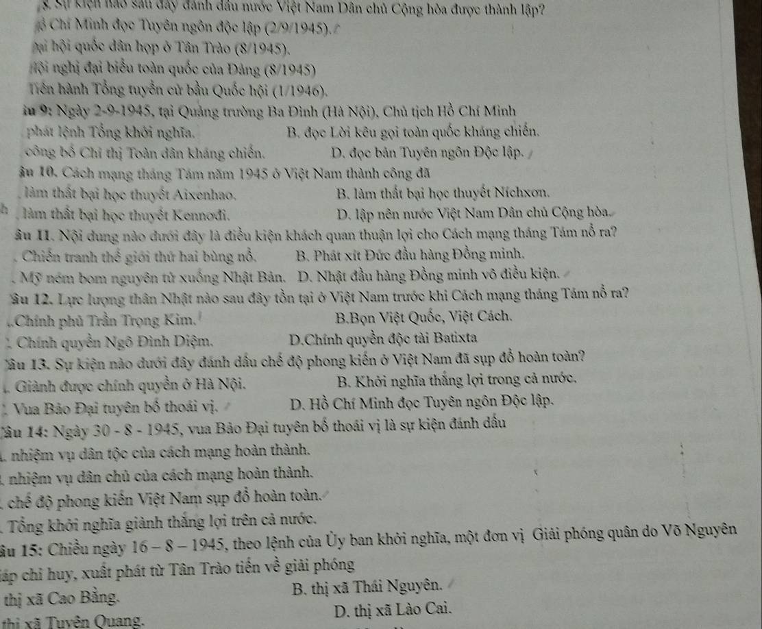 Sự kện hao sau đây đánh dầu nước Việt Nam Dân chủ Cộng hòa được thành lập?
ổ Chí Minh đọc Tuyên ngôn độc lập (2/9/1945). 
h hộ quốc dân họp ở Tân Trào (8/1945).
lội nghị đại biểu toàn quốc của Đảng (8/1945)
Tiên hành Tổng tuyển cử bầu Quốc hội (1/1946).
iu 9: Ngày 2-9-1945, tại Quảng trường Ba Đình (Hà Nội), Chủ tịch Hồ Chí Minh
phát lệnh Tổng khởi nghĩa. B. đọc Lời kêu gọi toàn quốc kháng chiến.
công bố Chỉ thị Toàn dân kháng chiến. D. đọc bản Tuyên ngôn Độc lập.
âu 10. Cách mạng tháng Tám năm 1945 ở Việt Nam thành công đã
làm thất bại học thuyết Aixenhao. B. làm thất bại học thuyết Níchxơn.
làm thất bại học thuyết Kennođi. D. lập nên nước Việt Nam Dân chủ Cộng hòa.
âu II. Nội dung nào dưới đây là điều kiện khách quan thuận lợi cho Cách mạng tháng Tám nỗ ra?
Chiến tranh thế giới thứ hai bùng nổ, B. Phát xít Đức đầu hàng Đồng minh.
. Mỹ ném bom nguyên tử xuống Nhật Bản. D. Nhật đầu hàng Đồng minh vô điều kiện.
ầu 12. Lực lượng thân Nhật nào sau đây tồn tại ở Việt Nam trước khi Cách mạng tháng Tám nỗ ra?
Chính phủ Trần Trọng Kim, B.Bọn Việt Quốc, Việt Cách.
` Chính quyền Nghat O *  nh   iệ m. D.Chính quyền độc tài Batixta
Jâu 13. Sự kiện nào dưới đây đánh dầu chế độ phong kiến ở Việt Nam đã sụp đổ hoàn toàn?
. Giành được chính quyền ở Hà Nội. B. Khởi nghĩa thắng lợi trong cả nước,
Vua Bảo Đại tuyên bố thoái vị.  D. Hồ Chí Minh đọc Tuyên ngôn Độc lập.
Câu 14: Ngày 30 - 8 - 1945, vua Bảo Đại tuyên bố thoái vị là sự kiện đánh dầu
L nhiệm vụ dân tộc của cách mạng hoàn thành.
4 nhiệm vụ dân chủ của cách mạng hoàn thành.
A chế độ phong kiến Việt Nam sụp đổ hoàn toàn.
. Tổng khởi nghĩa giành thắng lợi trên cả nước.
âu 15: Chiều ngày 16-8-1945 5, theo lệnh của Ủy ban khởi nghĩa, một đơn vị Giải phóng quân do Võ Nguyên
jiáp chỉ huy, xuất phát từ Tân Trào tiến về giải phóng
thị xã Cao Bằng.  B. thị xã Thái Nguyên.
thi xã Tuyên Quang. D. thị xã Lào Cai.